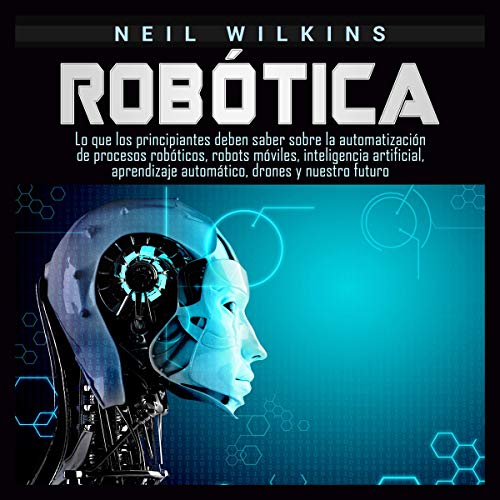 «Robótica: Lo que los principiantes deben saber sobre la automatización de procesos robóticos, robots móviles, inteligencia artificial, aprendizaje automático, drones y nuestro futuro»