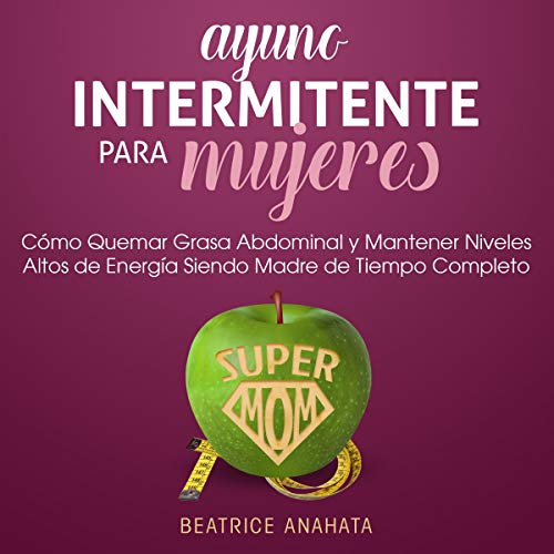 «Ayuno Intermitente Para Mujeres: Como Quemar Grasa Abdominal y Mantener Niveles Altos de Energia Siendo Madre de Tiempo Completo»